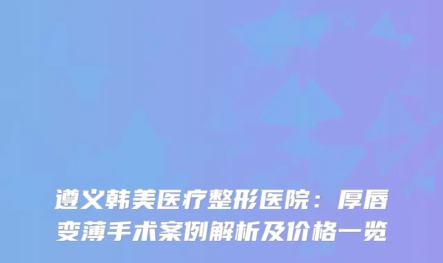 遵义韩美医疗整形医院：厚唇变薄手术案例解析及价格一览