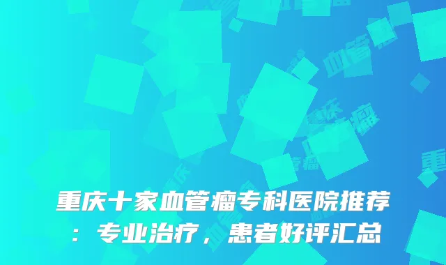 重庆十家血管瘤专科医院推荐：专业，患者好评汇总