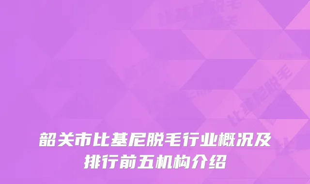 韶关市比基尼脱毛行业概况及排行前五机构介绍