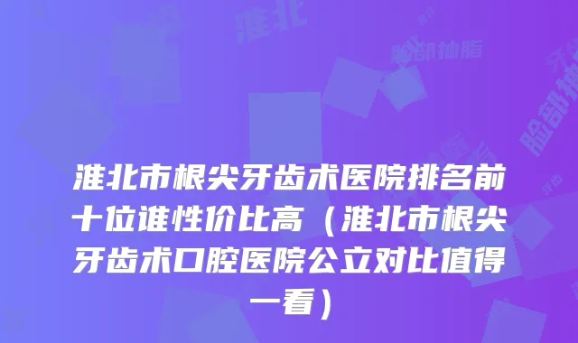 淮北市根尖牙齿术医院排名前十位谁性价比高（淮北市根尖牙齿术口腔医院公立对比值得一看）