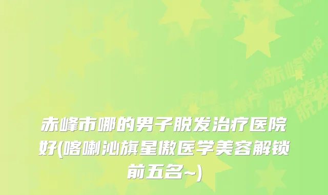 赤峰市哪的男子脱发医院好(喀喇沁旗星傲医学美容解锁前五名~)