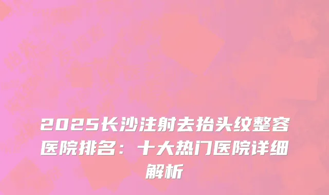 2025长沙注射去抬头纹整容医院排名：十大热门医院详细解析