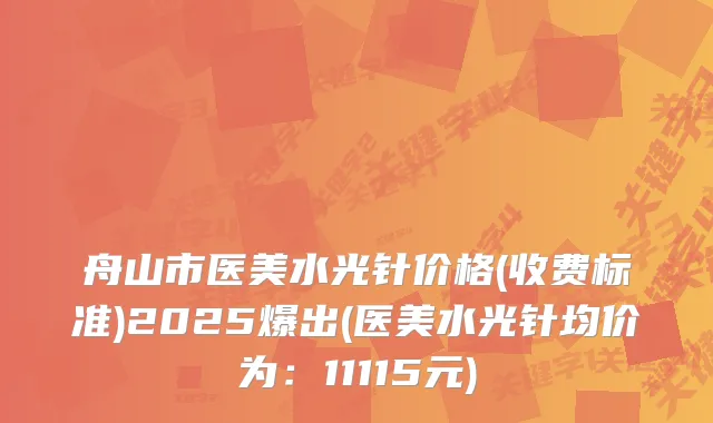 舟山市医美水光针价格(收费标准)2025爆出(医美水光针均价为：11115元)