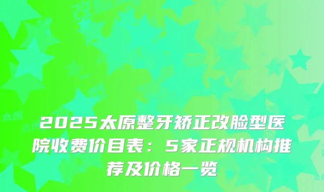 2025太原整牙矫正改脸型医院收费价目表：5家正规机构推荐及价格一览
