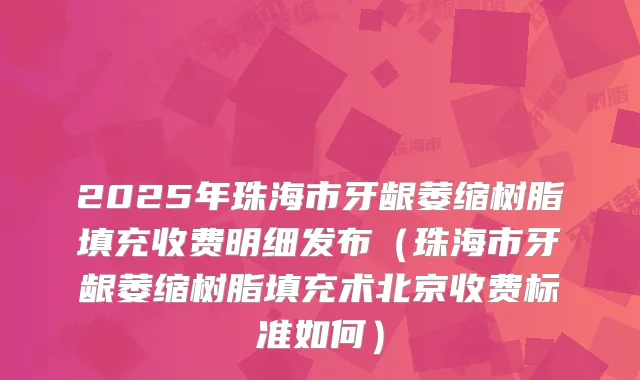 2025年珠海市牙龈萎缩树脂填充收费明细发布(珠海市牙龈萎缩树脂填充术北京收费标准如何)
