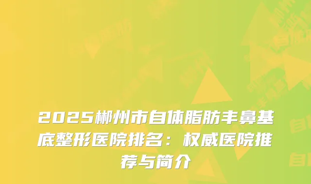 2025郴州市自体脂肪丰鼻基底整形医院排名：医院推荐与简介