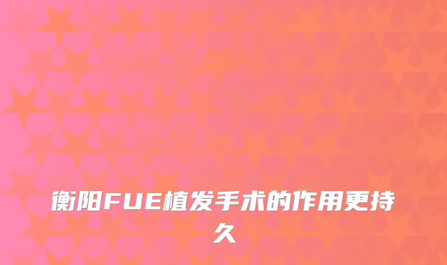 衡阳FUE植发手术的作用更持久