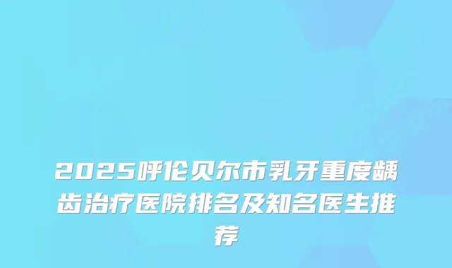 2025呼伦贝尔市乳牙重度龋齿医院排名及知名医生推荐