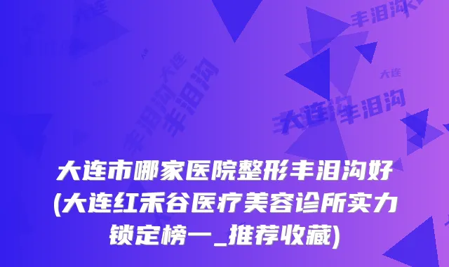 大连市哪家医院整形丰泪沟好(大连红禾谷医疗美容诊所实力锁定榜一_推荐收藏)