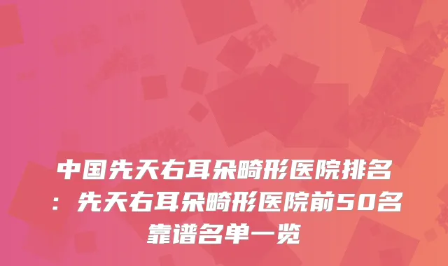 中国先天右耳朵畸形医院排名：先天右耳朵畸形医院前50名靠谱名单一览