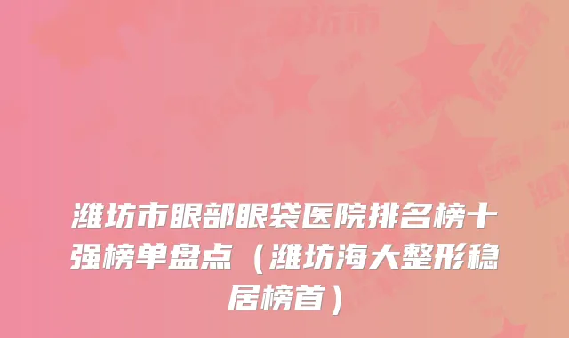 潍坊市眼部眼袋医院排名榜十强榜单盘点（潍坊海大整形稳居榜首）