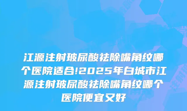 江源注射玻尿酸祛除嘴角纹哪个医院适合!2025年白城市江源注射玻尿酸祛除嘴角纹哪个医院便宜又好
