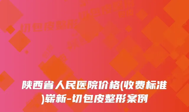 陕西省人民医院价格(收费标准)崭新-切包皮整形案例