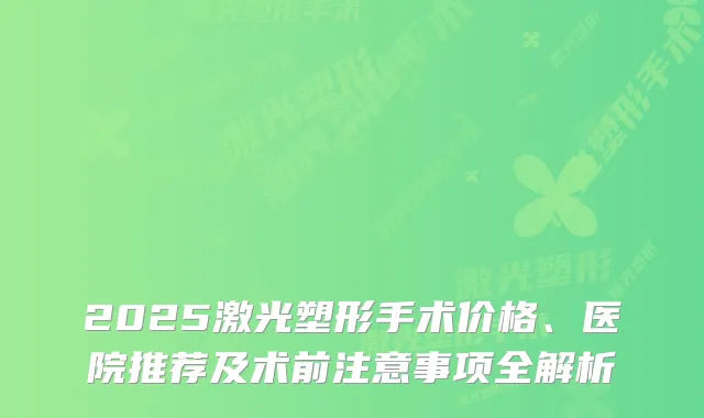 2025激光塑形手术价格、医院推荐及术前注意事项全解析