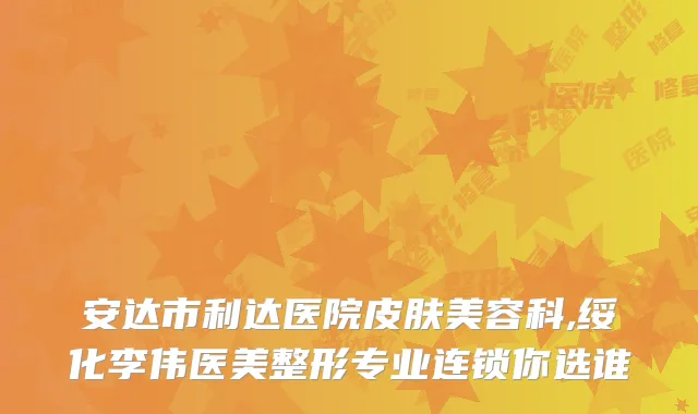 安达市利达医院皮肤美容科,绥化李伟医美整形专业连锁你选谁