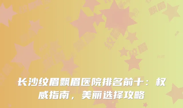 长沙纹眉飘眉医院排名前十：指南，美丽选择攻略