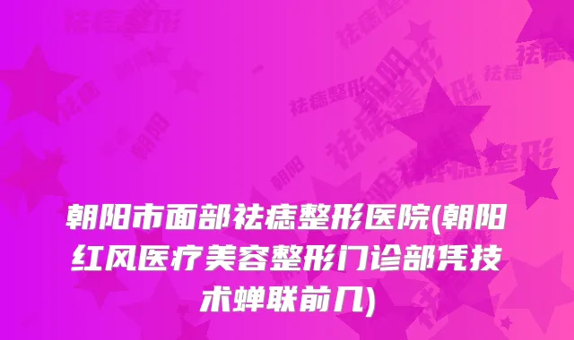 朝阳市面部祛痣整形医院(朝阳红风医疗美容整形门诊部凭技术蝉联前几)