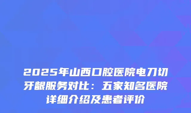 2025年山西口腔医院电刀切牙龈服务对比：五家知名医院详细介绍及患者评价