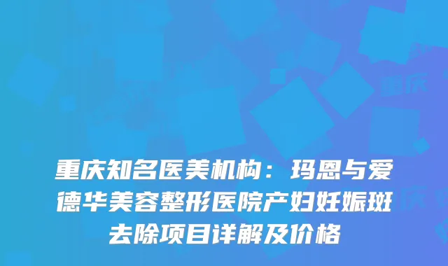 重庆知名医美机构:玛恩与爱德华美容整形医院产妇妊娠斑去除项目详解及价格