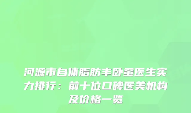河源市自体脂肪丰卧蚕医生实力排行：前十位口碑医美机构及价格一览