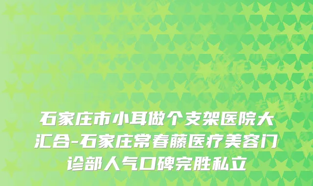 石家庄市小耳做个支架医院大汇合-石家庄常春藤医疗美容门诊部人气口碑完胜私立