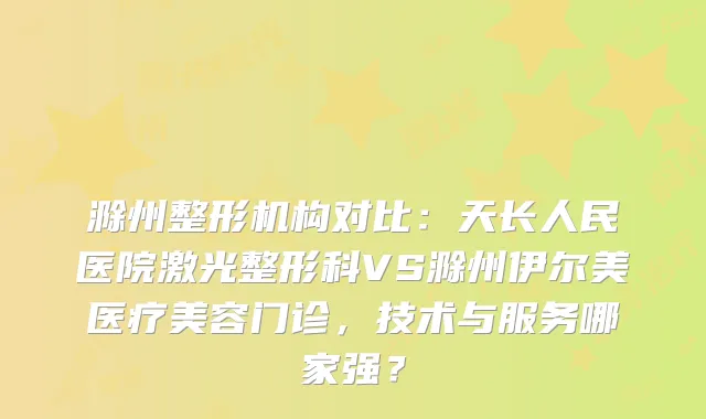 滁州整形机构对比：天长人民医院激光整形科VS滁州伊尔美医疗美容门诊，技术与服务哪家强？