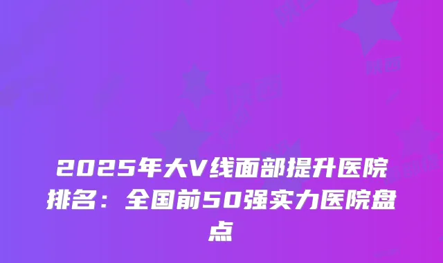 2025年大V线面部提升医院排名：全国前50强实力医院盘点