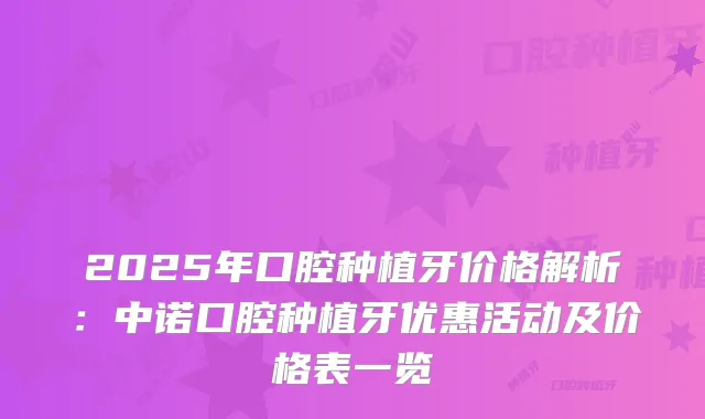 2025年口腔种植牙价格解析：中诺口腔种植牙优惠活动及价格表一览