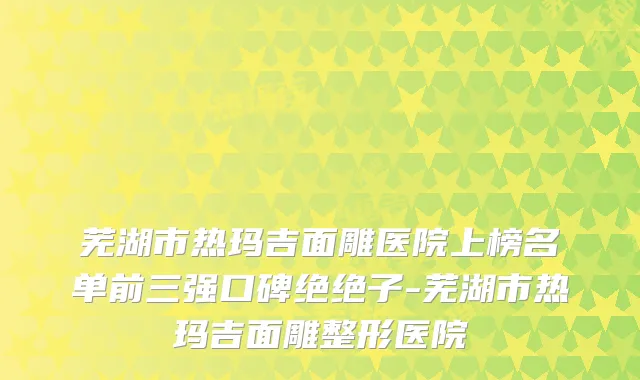 芜湖市热玛吉面雕医院上榜名单前三强口碑绝绝子-芜湖市热玛吉面雕整形医院