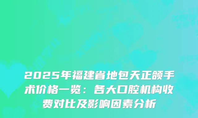 2025年福建省地包天正颌手术价格一览：各大口腔机构收费对比及影响因素分析