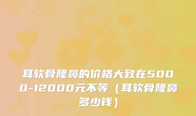 耳软骨隆鼻的价格大致在5000-12000元不等（耳软骨隆鼻多少钱）