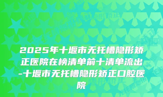 2025年十堰市无托槽隐形矫正医院在榜清单前十清单流出-十堰市无托槽隐形矫正口腔医院