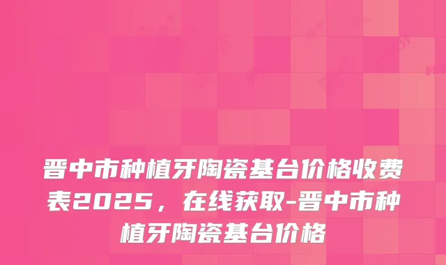 晋中市种植牙陶瓷基台价格收费表2025，在线获取-晋中市种植牙陶瓷基台价格