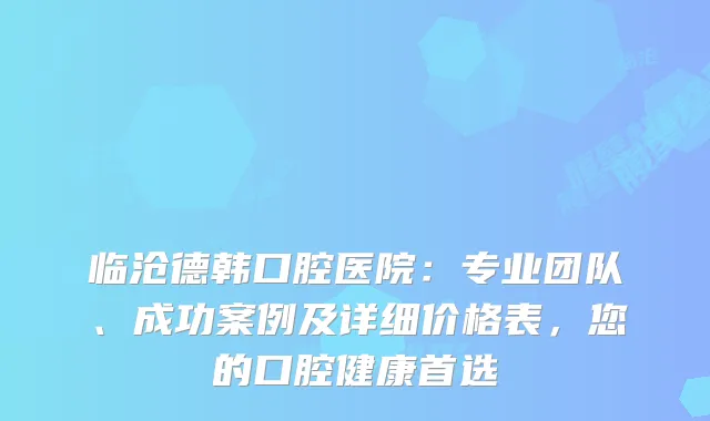 临沧德韩口腔医院:专业团队、成功案例及详细价格表,您的口腔健康首选