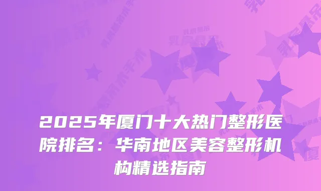 2025年厦门十大热门整形医院排名:华南地区美容整形机构精选指南