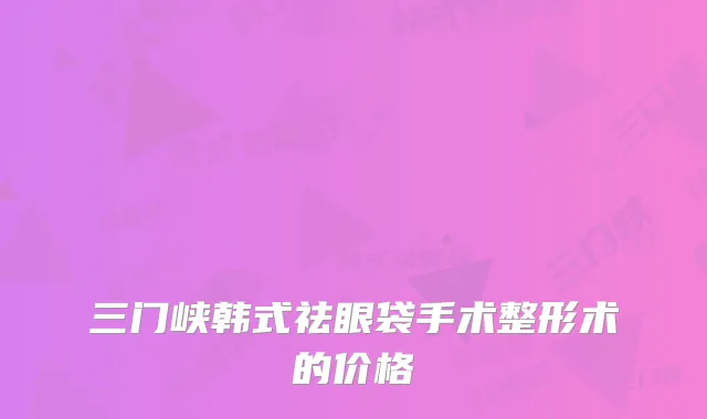 三门峡韩式祛眼袋手术整形术的价格