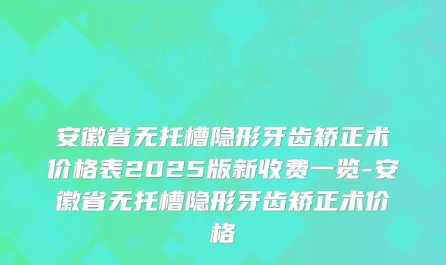 安徽省无托槽隐形牙齿矫正术价格表2025版新收费一览-安徽省无托槽隐形牙齿矫正术价格