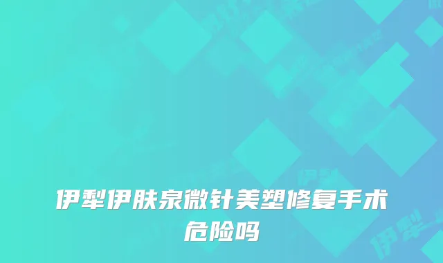 伊犁伊肤泉微针美塑修复手术危险吗