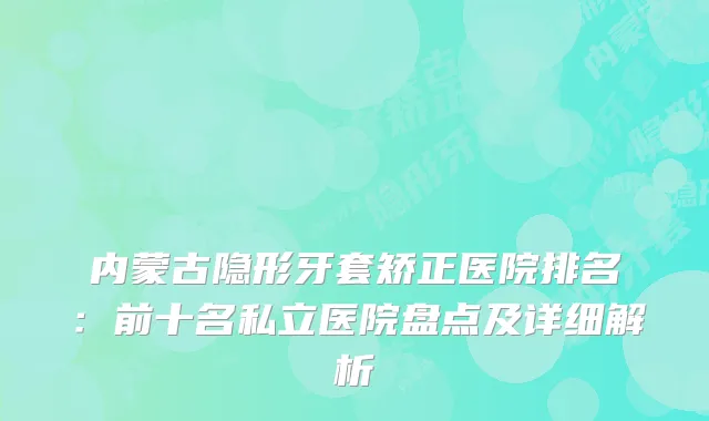 内蒙古隐形牙套矫正医院排名:前十名私立医院盘点及详细解析