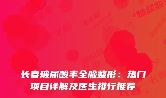 长春玻尿酸丰全脸整形：热门项目详解及医生排行推荐