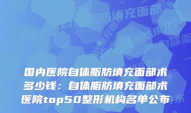 国内医院自体脂肪填充面部术多少钱：自体脂肪填充面部术医院top50整形机构名单公布