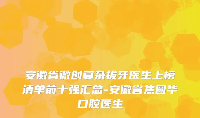 安徽省微创复杂拔牙医生上榜清单前十强汇总-安徽省焦圆华口腔医生