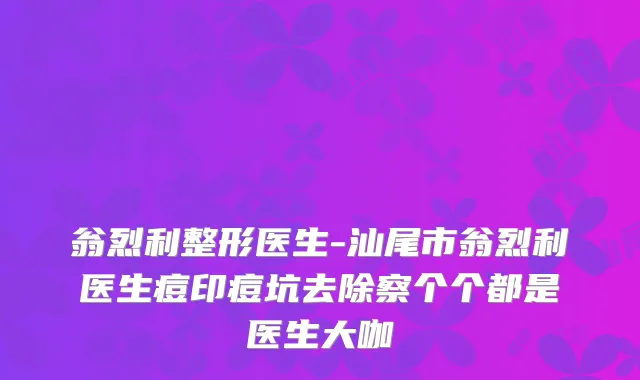 翁烈利整形医生-汕尾市翁烈利医生痘印痘坑去除察个个都是医生大咖