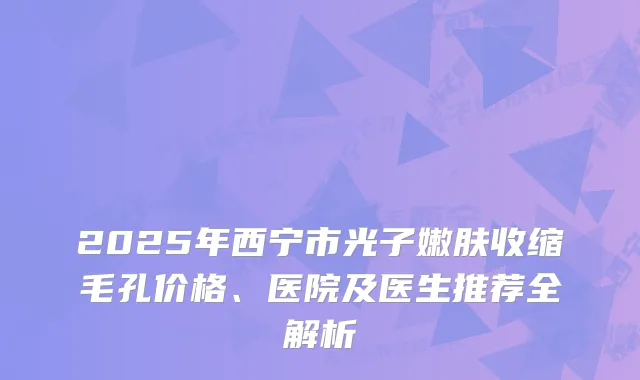 2025年西宁市光子嫩肤收缩毛孔价格、医院及医生推荐全解析