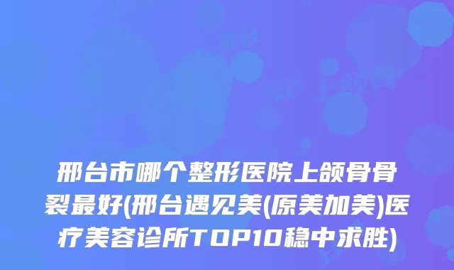 邢台市哪个整形医院上颌骨骨裂好(邢台遇见美(原美加美)医疗美容诊所TOP10稳中求胜)