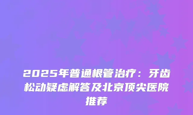 2025年普通根管：牙齿松动疑虑解答及北京医院推荐