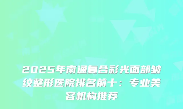 2025年南通复合彩光面部皱纹整形医院排名前十：专业美容机构推荐