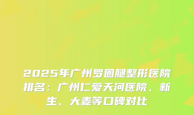 2025年广州罗圈腿整形医院排名:广州仁爱天河医院、新生、大麦等口碑对比