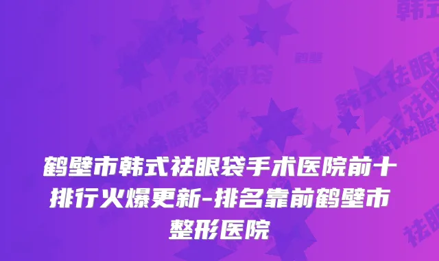 鹤壁市韩式祛眼袋手术医院前十排行火爆更新-排名靠前鹤壁市整形医院