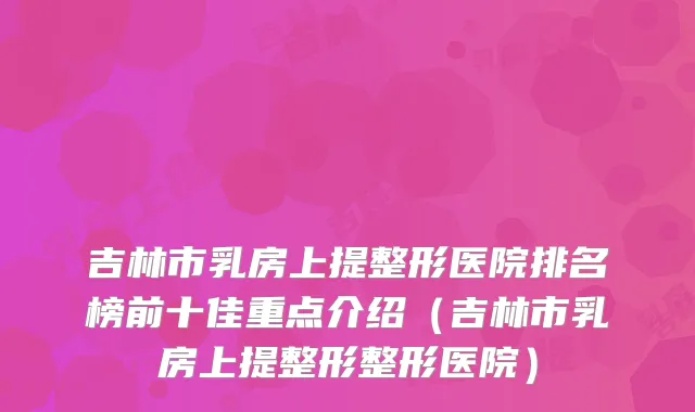 吉林市乳房上提整形医院排名榜前十佳重点介绍(吉林市乳房上提整形整形医院)